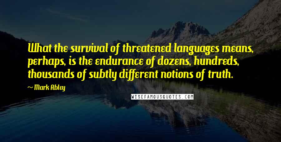 Mark Abley quotes: What the survival of threatened languages means, perhaps, is the endurance of dozens, hundreds, thousands of subtly different notions of truth.