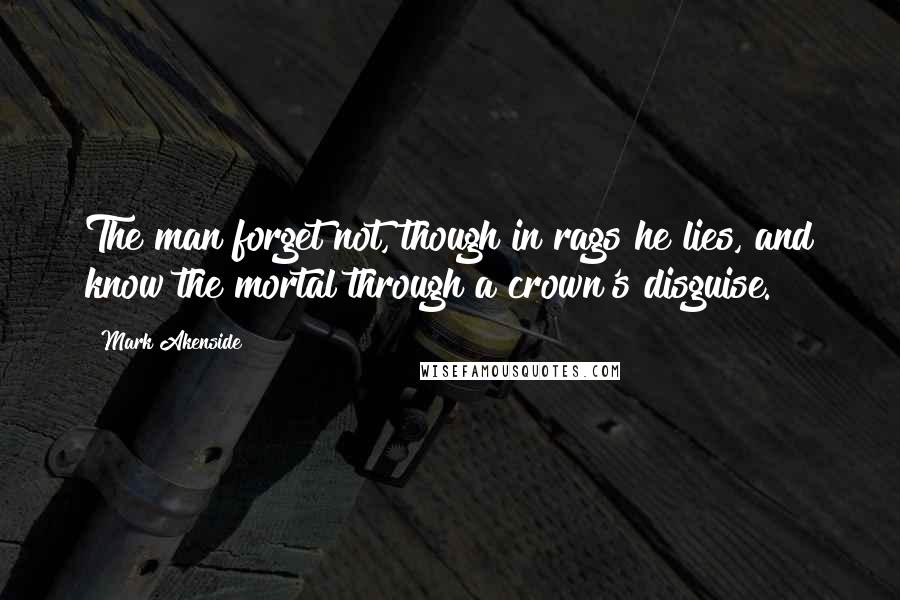 Mark Akenside quotes: The man forget not, though in rags he lies, and know the mortal through a crown's disguise.