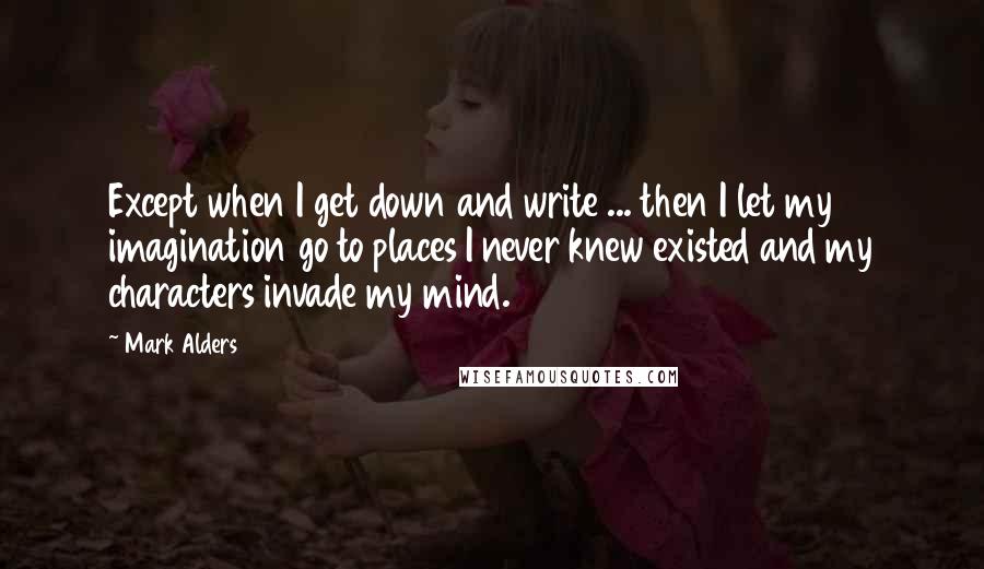 Mark Alders quotes: Except when I get down and write ... then I let my imagination go to places I never knew existed and my characters invade my mind.