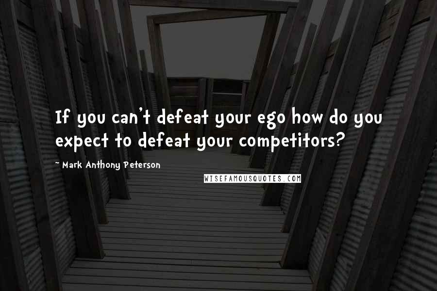 Mark Anthony Peterson quotes: If you can't defeat your ego how do you expect to defeat your competitors?