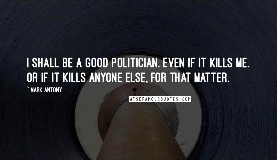 Mark Antony quotes: I shall be a good politician. Even if it kills me. Or if it kills anyone else, for that matter.