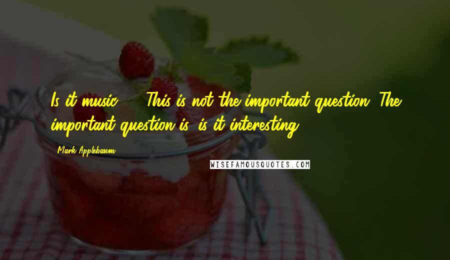 Mark Applebaum quotes: Is it music? ... This is not the important question. The important question is, is it interesting?