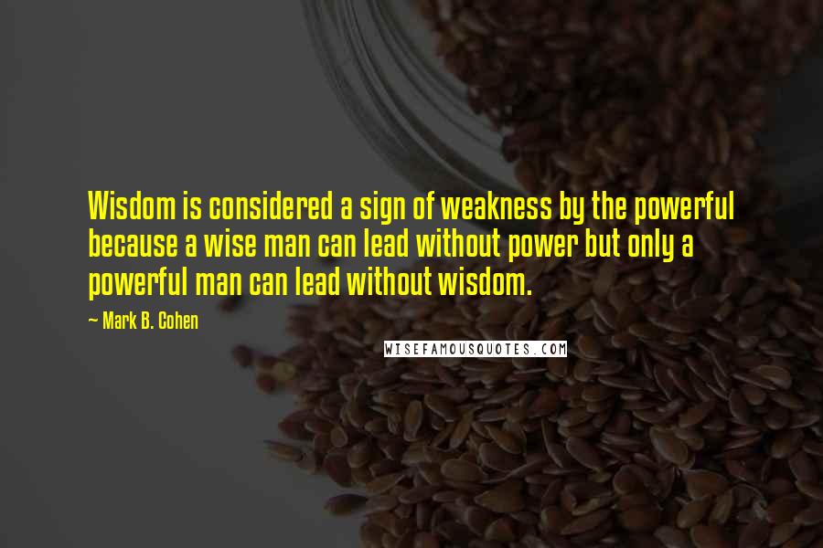 Mark B. Cohen quotes: Wisdom is considered a sign of weakness by the powerful because a wise man can lead without power but only a powerful man can lead without wisdom. Mark B. Cohen quotes: Wisdom is considered a sign of weakness by the powerful because a wise man can lead without power but only a powerful man can lead without wisdom.