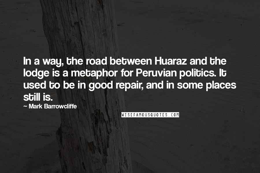 Mark Barrowcliffe quotes: In a way, the road between Huaraz and the lodge is a metaphor for Peruvian politics. It used to be in good repair, and in some places still is.
