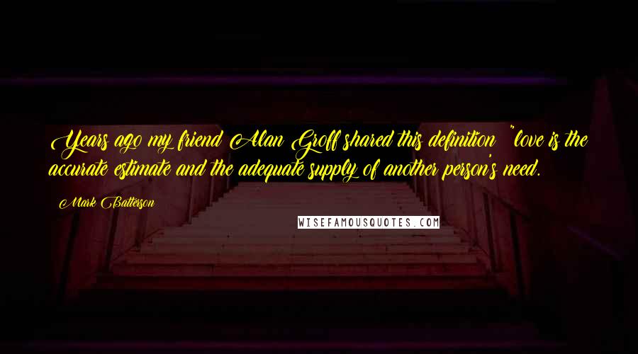 Mark Batterson quotes: Years ago my friend Alan Groff shared this definition: "love is the accurate estimate and the adequate supply of another person's need. Mark Batterson quotes: Years ago my friend Alan Groff shared this definition: "love is the accurate estimate and the adequate supply of another person's need.
