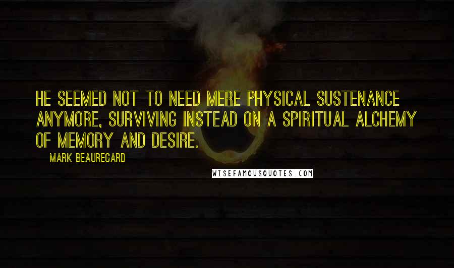 Mark Beauregard quotes: He seemed not to need mere physical sustenance anymore, surviving instead on a spiritual alchemy of memory and desire. Mark Beauregard quotes: He seemed not to need mere physical sustenance anymore, surviving instead on a spiritual alchemy of memory and desire.