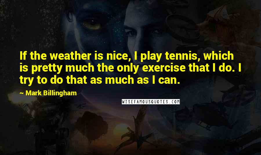 Mark Billingham quotes: If the weather is nice, I play tennis, which is pretty much the only exercise that I do. I try to do that as much as I can.