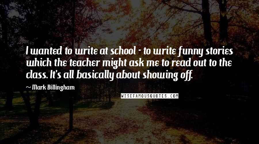 Mark Billingham quotes: I wanted to write at school - to write funny stories which the teacher might ask me to read out to the class. It's all basically about showing off.