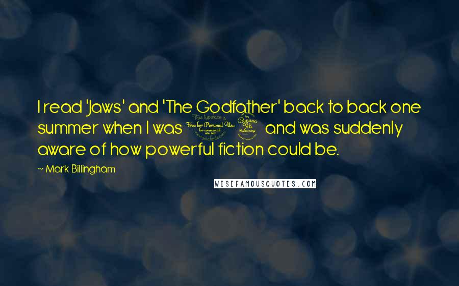 Mark Billingham quotes: I read 'Jaws' and 'The Godfather' back to back one summer when I was 14 and was suddenly aware of how powerful fiction could be.