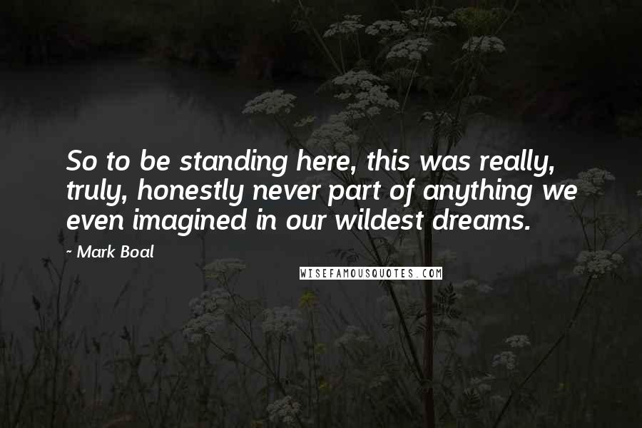 Mark Boal quotes: So to be standing here, this was really, truly, honestly never part of anything we even imagined in our wildest dreams. Mark Boal quotes: So to be standing here, this was really, truly, honestly never part of anything we even imagined in our wildest dreams.