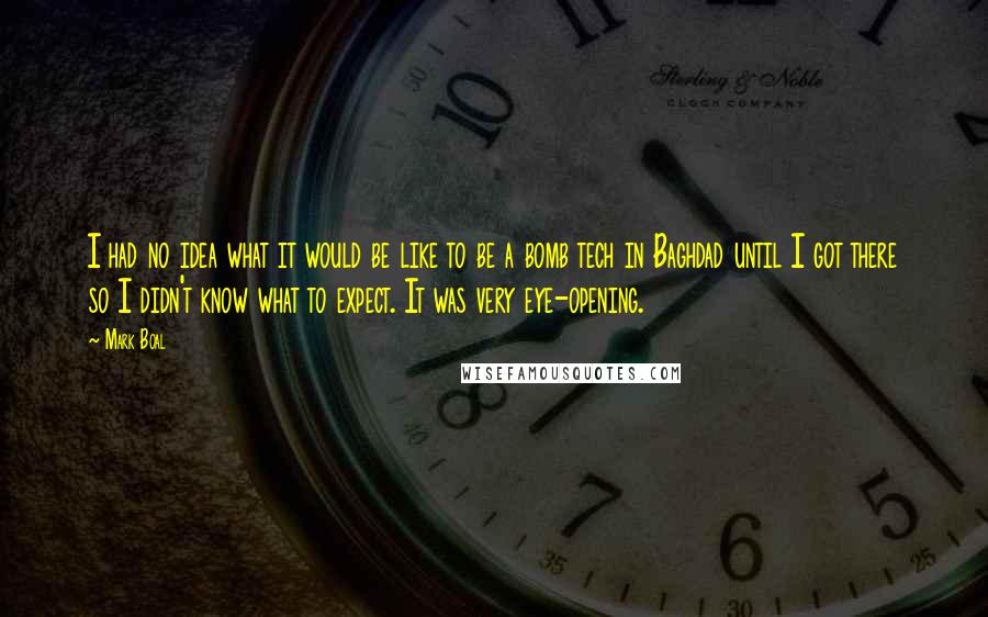 Mark Boal quotes: I had no idea what it would be like to be a bomb tech in Baghdad until I got there so I didn't know what to expect. It was very