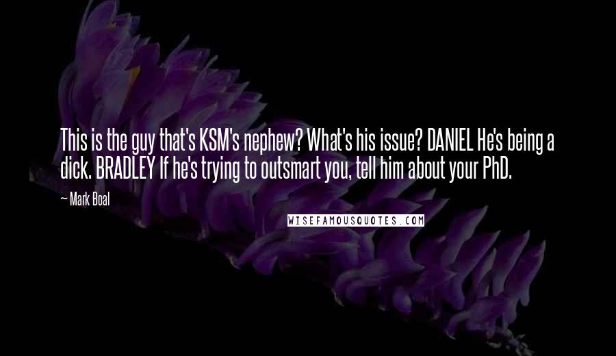 Mark Boal quotes: This is the guy that's KSM's nephew? What's his issue? DANIEL He's being a dick. BRADLEY If he's trying to outsmart you, tell him about your PhD. Mark Boal quotes: This is the guy that's KSM's nephew? What's his issue? DANIEL He's being a dick. BRADLEY If he's trying to outsmart you, tell him about your PhD.