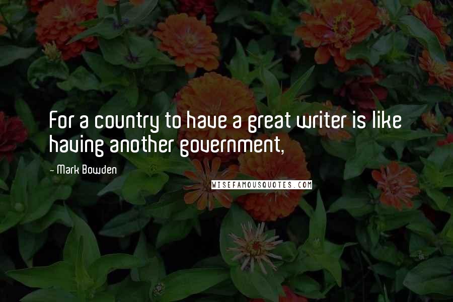 Mark Bowden quotes: For a country to have a great writer is like having another government,