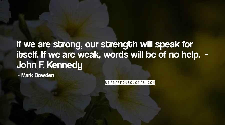 Mark Bowden quotes: If we are strong, our strength will speak for itself. If we are weak, words will be of no help. - John F. Kennedy