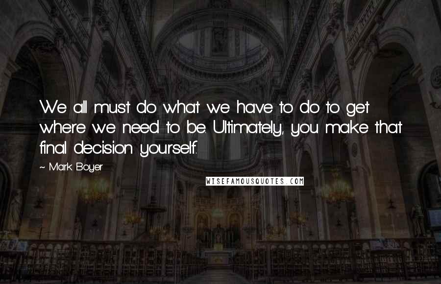 Mark Boyer quotes: We all must do what we have to do to get where we need to be. Ultimately, you make that final decision yourself.