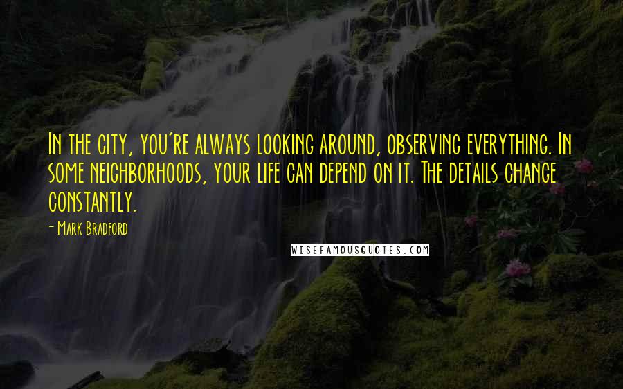 Mark Bradford quotes: In the city, you're always looking around, observing everything. In some neighborhoods, your life can depend on it. The details change constantly.