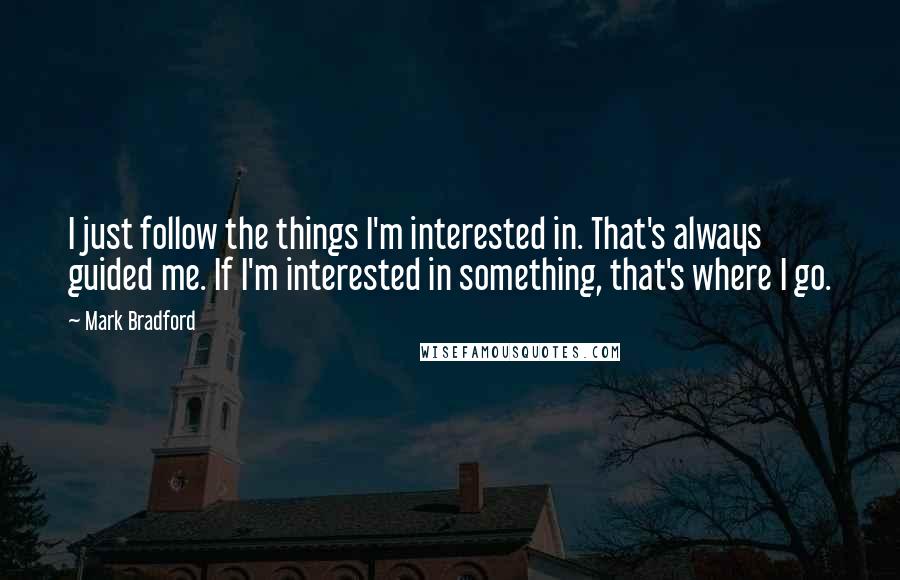 Mark Bradford quotes: I just follow the things I'm interested in. That's always guided me. If I'm interested in something, that's where I go. Mark Bradford quotes: I just follow the things I'm interested in. That's always guided me. If I'm interested in something, that's where I go.