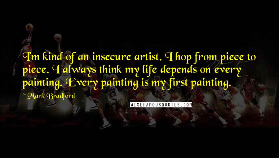 Mark Bradford quotes: I'm kind of an insecure artist. I hop from piece to piece. I always think my life depends on every painting. Every painting is my first painting.