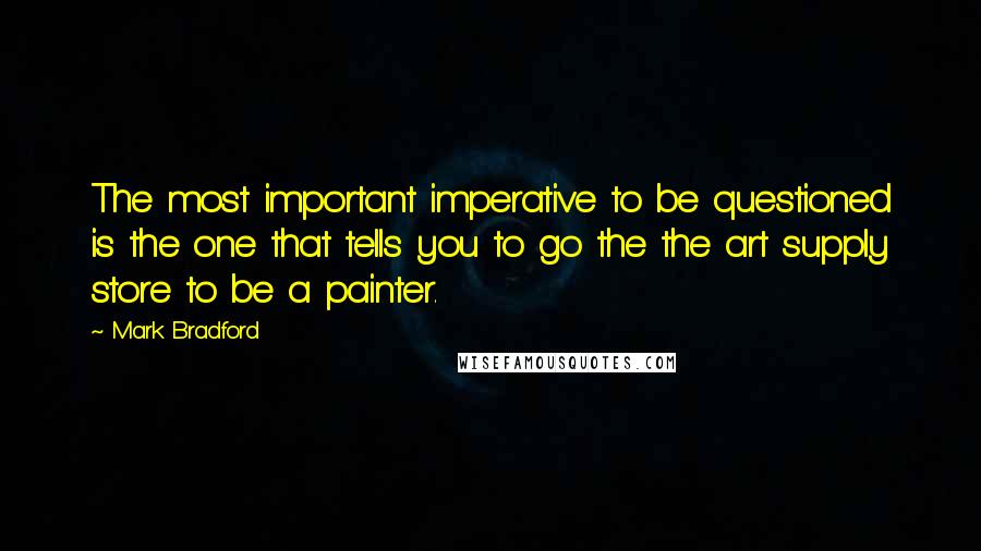 Mark Bradford quotes: The most important imperative to be questioned is the one that tells you to go the the art supply store to be a painter. Mark Bradford quotes: The most important imperative to be questioned is the one that tells you to go the the art supply store to be a painter.