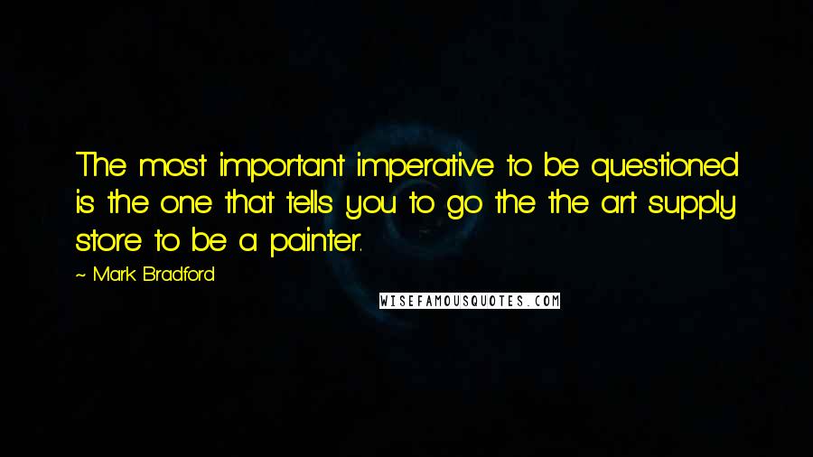 Mark Bradford quotes: The most important imperative to be questioned is the one that tells you to go the the art supply store to be a painter.