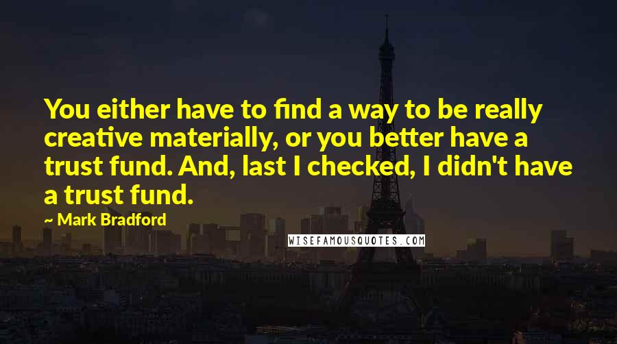 Mark Bradford quotes: You either have to find a way to be really creative materially, or you better have a trust fund. And, last I checked, I didn't have a trust fund. Mark Bradford quotes: You either have to find a way to be really creative materially, or you better have a trust fund. And, last I checked, I didn't have a trust fund.