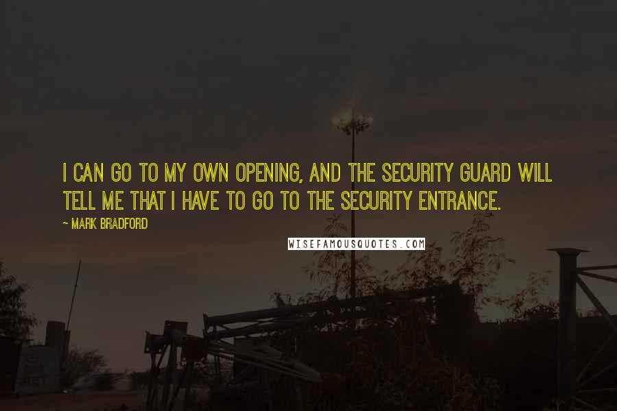 Mark Bradford quotes: I can go to my own opening, and the security guard will tell me that I have to go to the security entrance. Mark Bradford quotes: I can go to my own opening, and the security guard will tell me that I have to go to the security entrance.
