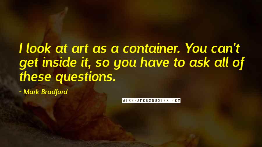 Mark Bradford quotes: I look at art as a container. You can't get inside it, so you have to ask all of these questions.