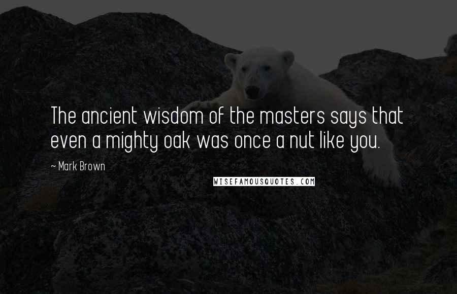 Mark Brown quotes: The ancient wisdom of the masters says that even a mighty oak was once a nut like you. Mark Brown quotes: The ancient wisdom of the masters says that even a mighty oak was once a nut like you.