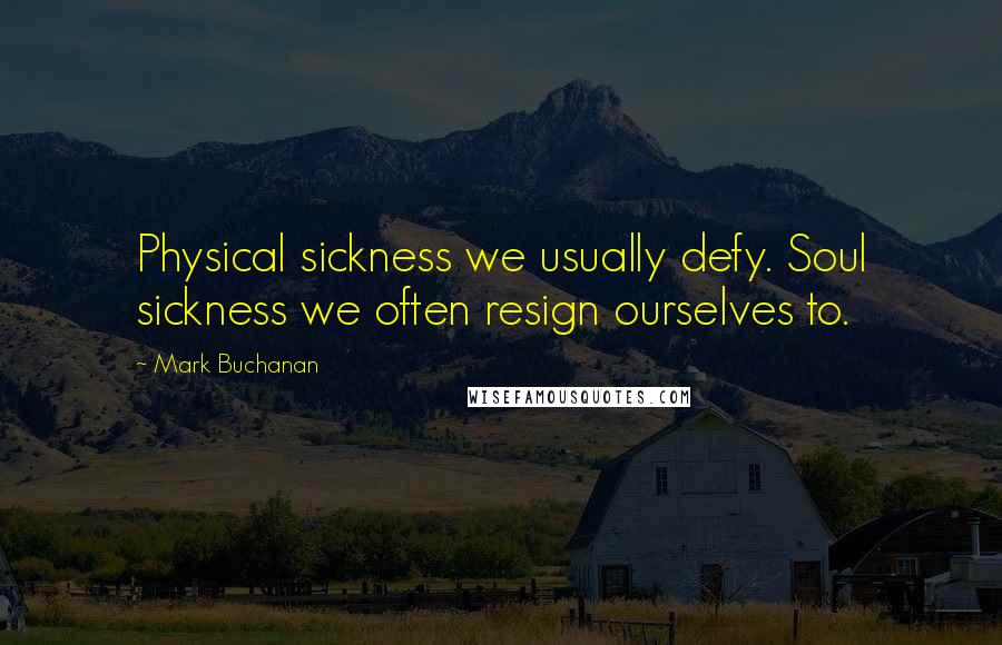 Mark Buchanan quotes: Physical sickness we usually defy. Soul sickness we often resign ourselves to.