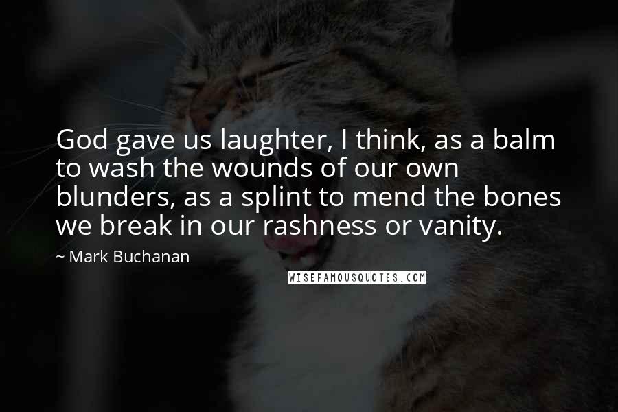 Mark Buchanan quotes: God gave us laughter, I think, as a balm to wash the wounds of our own blunders, as a splint to mend the bones we break in our rashness or