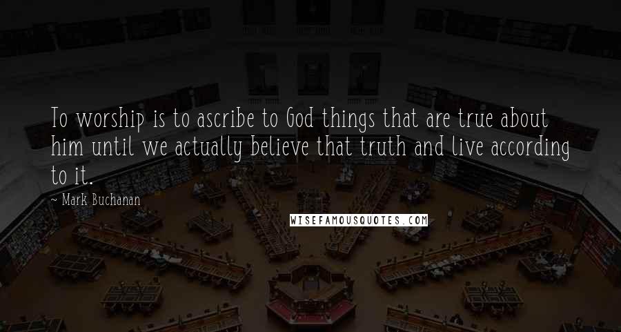 Mark Buchanan quotes: To worship is to ascribe to God things that are true about him until we actually believe that truth and live according to it.