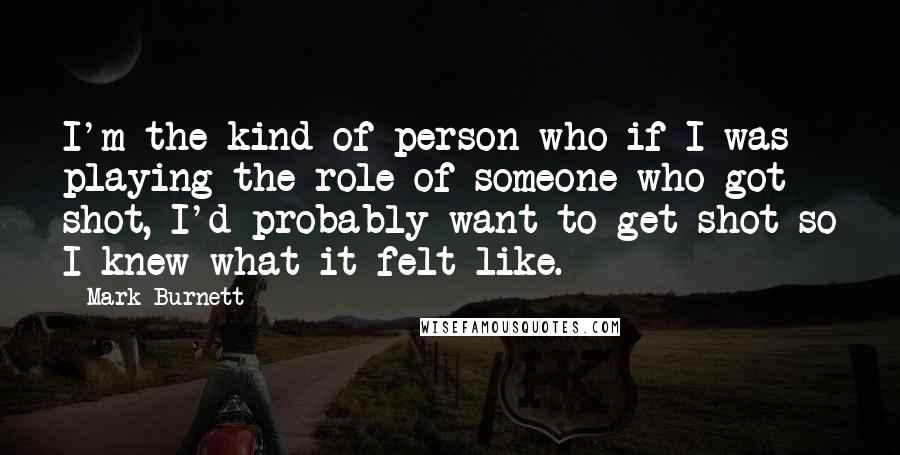 Mark Burnett quotes: I'm the kind of person who if I was playing the role of someone who got shot, I'd probably want to get shot so I knew what it felt like.