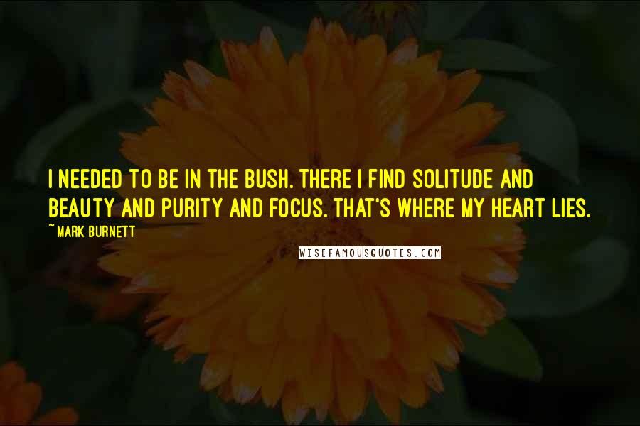 Mark Burnett quotes: I needed to be in the bush. There I find solitude and beauty and purity and focus. That's where my heart lies.