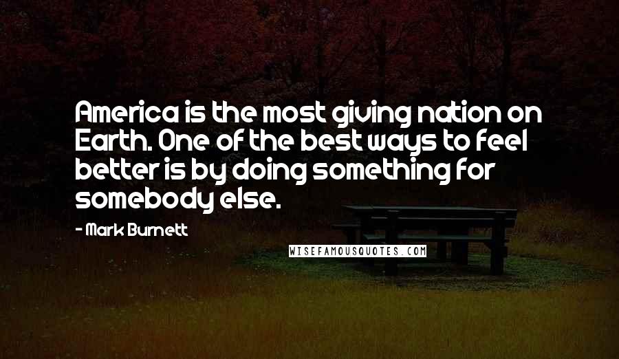 Mark Burnett quotes: America is the most giving nation on Earth. One of the best ways to feel better is by doing something for somebody else.