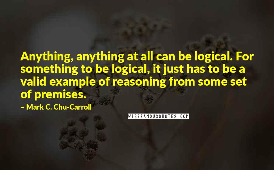 Mark C. Chu-Carroll quotes: Anything, anything at all can be logical. For something to be logical, it just has to be a valid example of reasoning from some set of premises.