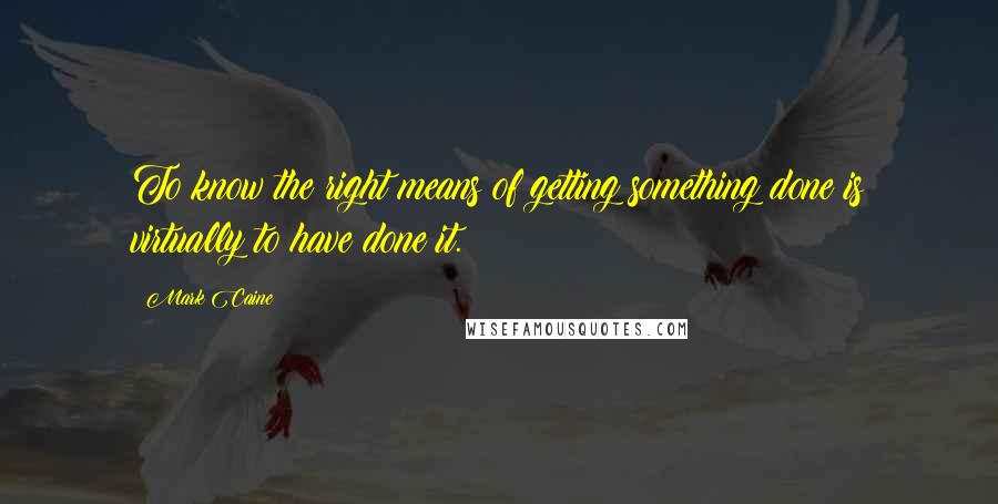 Mark Caine quotes: To know the right means of getting something done is virtually to have done it.