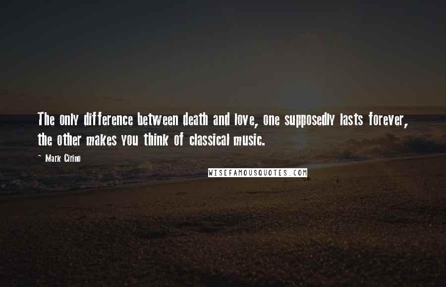 Mark Cirino quotes: The only difference between death and love, one supposedly lasts forever, the other makes you think of classical music.