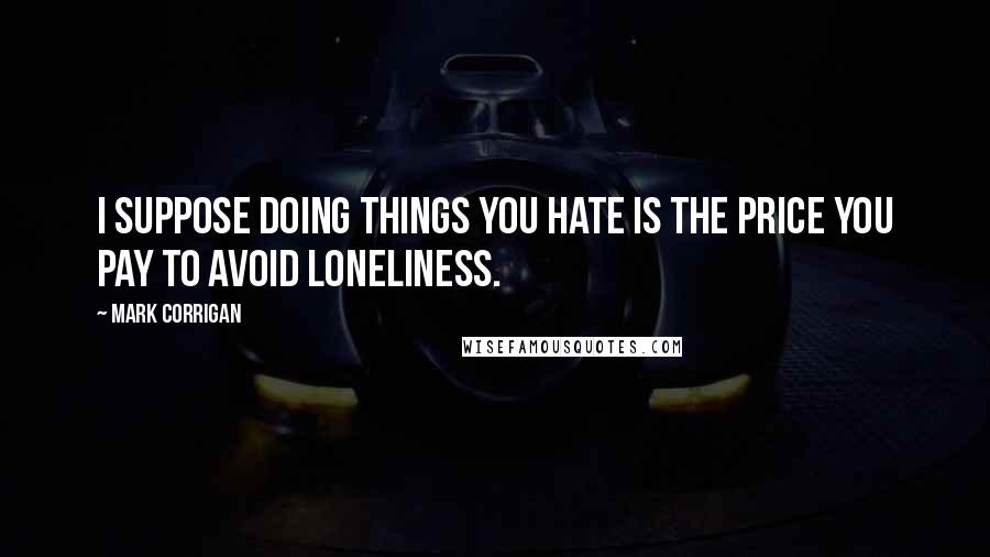 Mark Corrigan quotes: I suppose doing things you hate is the price you pay to avoid loneliness. Mark Corrigan quotes: I suppose doing things you hate is the price you pay to avoid loneliness.