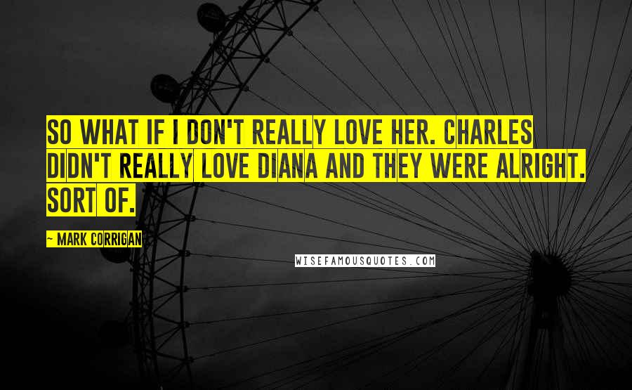 Mark Corrigan quotes: So what if I don't really love her. Charles didn't really love Diana and they were alright. Sort of. Mark Corrigan quotes: So what if I don't really love her. Charles didn't really love Diana and they were alright. Sort of.