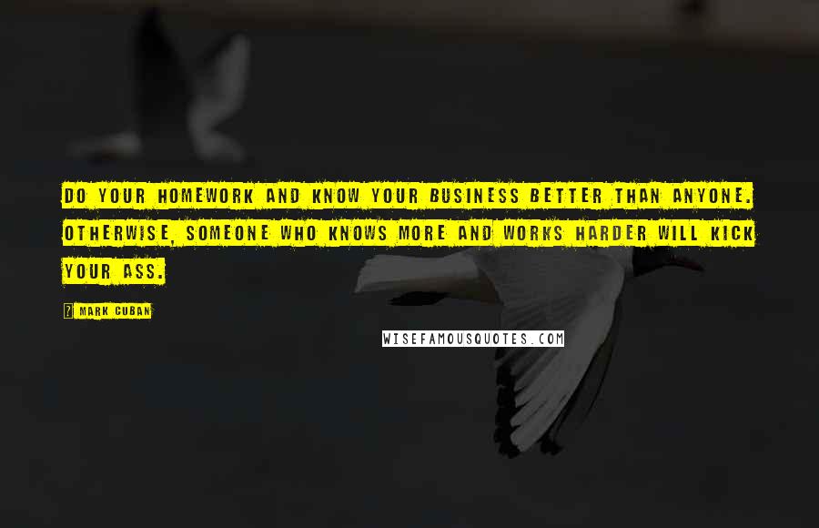 Mark Cuban quotes: Do your homework and know your business better than anyone. Otherwise, someone who knows more and works harder will kick your ass.