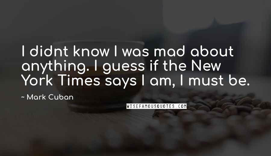 Mark Cuban quotes: I didnt know I was mad about anything. I guess if the New York Times says I am, I must be.