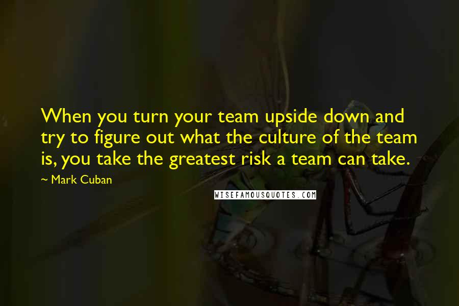 Mark Cuban quotes: When you turn your team upside down and try to figure out what the culture of the team is, you take the greatest risk a team can take.