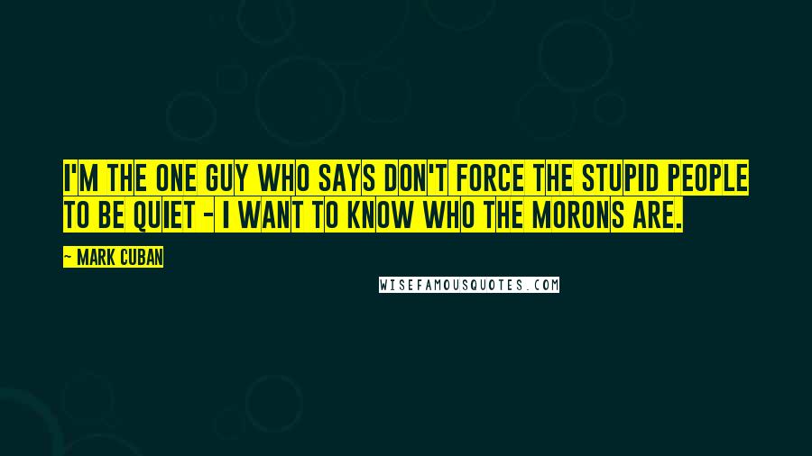 Mark Cuban quotes: I'm the one guy who says don't force the stupid people to be quiet - I want to know who the morons are.