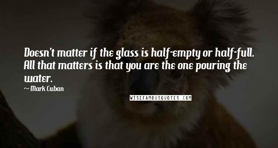 Mark Cuban quotes: Doesn't matter if the glass is half-empty or half-full. All that matters is that you are the one pouring the water.