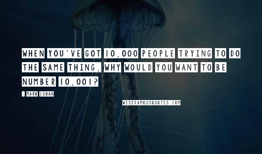 Mark Cuban quotes: When you've got 10,000 people trying to do the same thing, why would you want to be number 10,001?