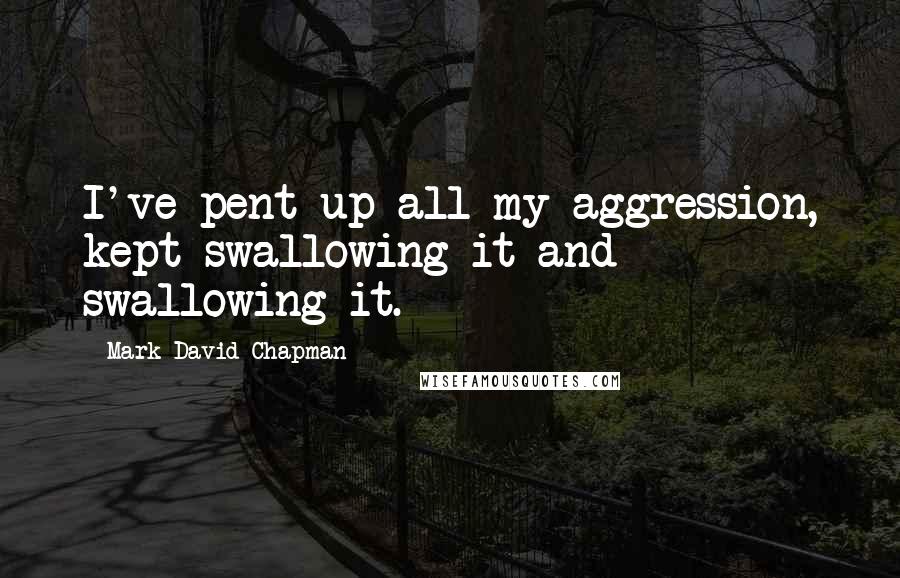 Mark David Chapman quotes: I've pent up all my aggression, kept swallowing it and swallowing it.