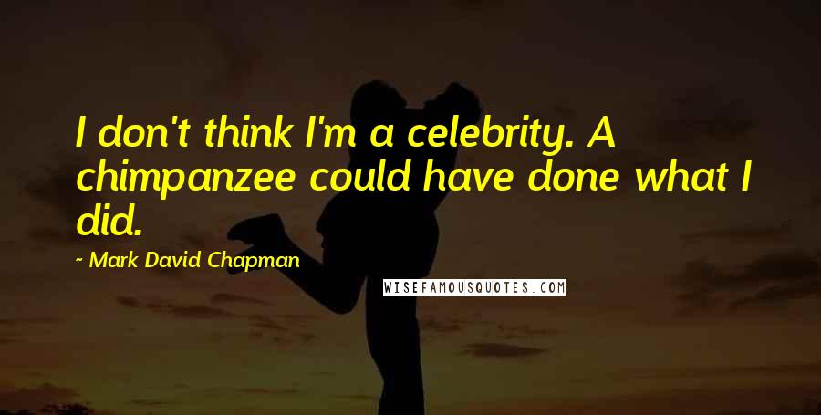 Mark David Chapman quotes: I don't think I'm a celebrity. A chimpanzee could have done what I did.