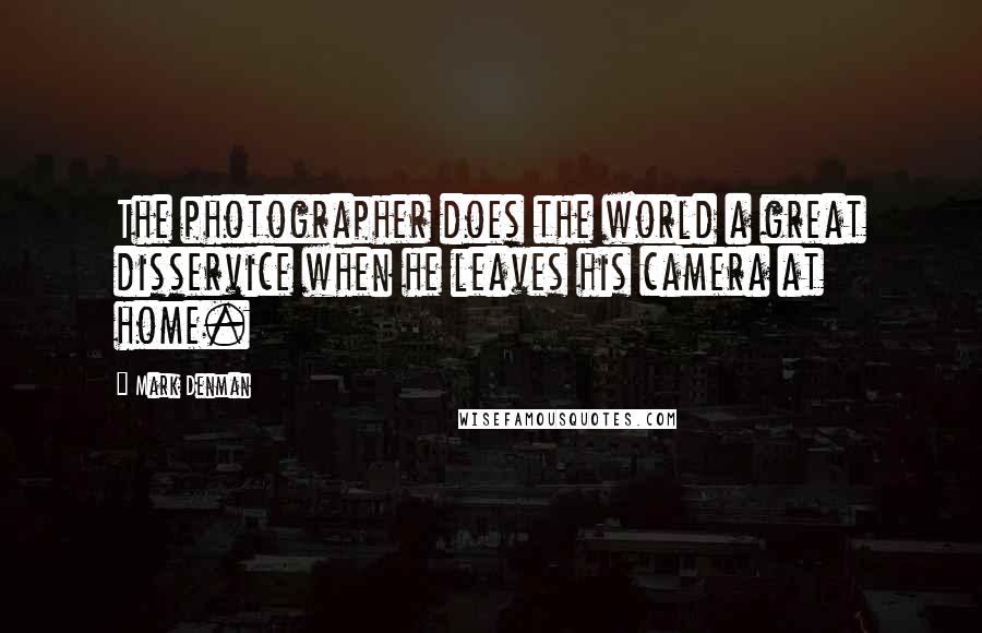 Mark Denman quotes: The photographer does the world a great disservice when he leaves his camera at home.