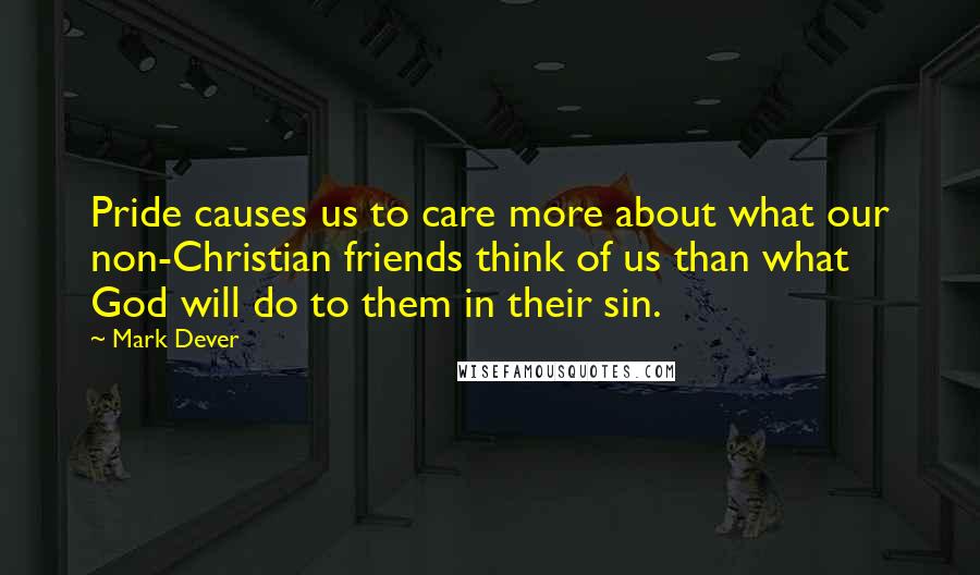 Mark Dever quotes: Pride causes us to care more about what our non-Christian friends think of us than what God will do to them in their sin. Mark Dever quotes: Pride causes us to care more about what our non-Christian friends think of us than what God will do to them in their sin.