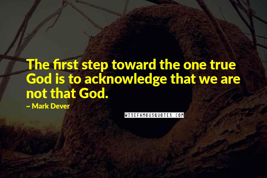 Mark Dever quotes: The first step toward the one true God is to acknowledge that we are not that God.